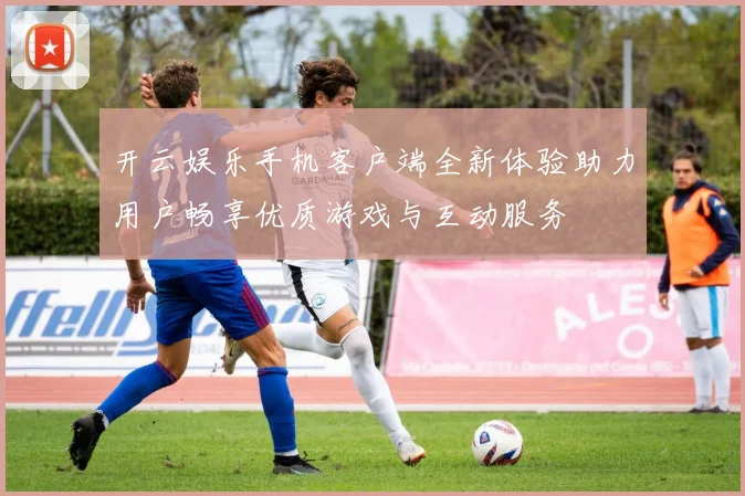 开云娱乐手机客户端全新体验助力用户畅享优质游戏与互动服务